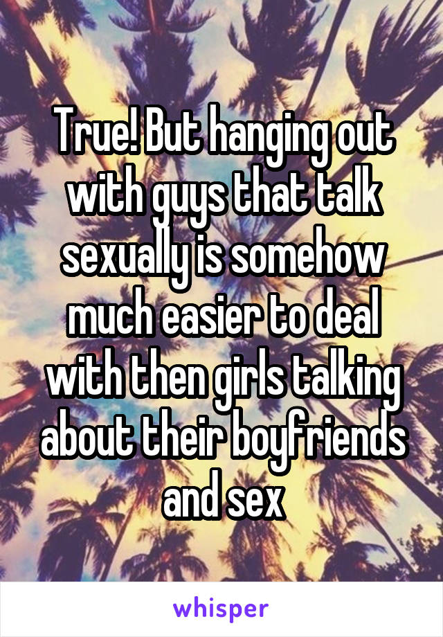 True! But hanging out with guys that talk sexually is somehow much easier to deal with then girls talking about their boyfriends and sex