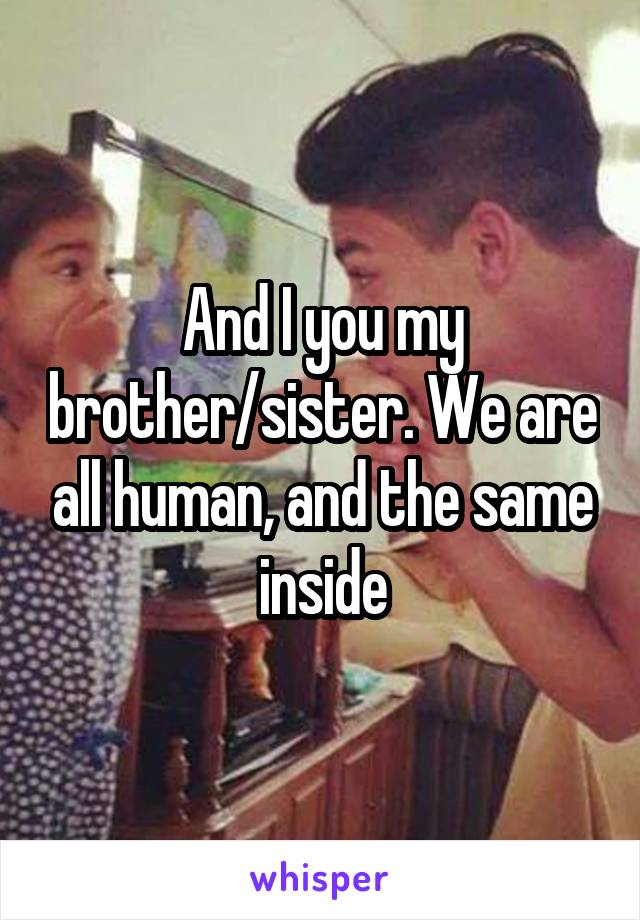 And I you my brother/sister. We are all human, and the same inside