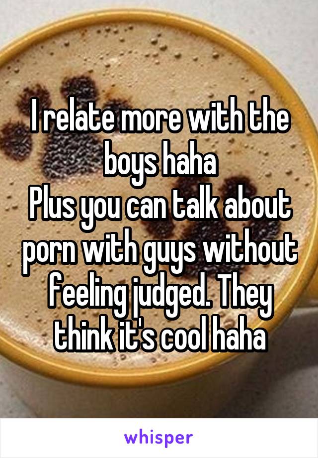 I relate more with the boys haha
Plus you can talk about porn with guys without feeling judged. They think it's cool haha