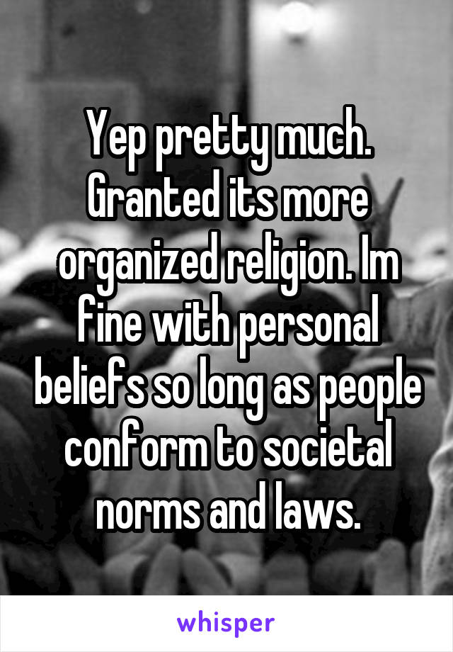 Yep pretty much. Granted its more organized religion. Im fine with personal beliefs so long as people conform to societal norms and laws.