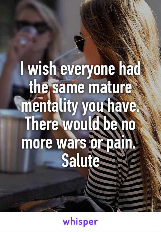 I wish everyone had the same mature mentality you have. There would be no more wars or pain. 
Salute