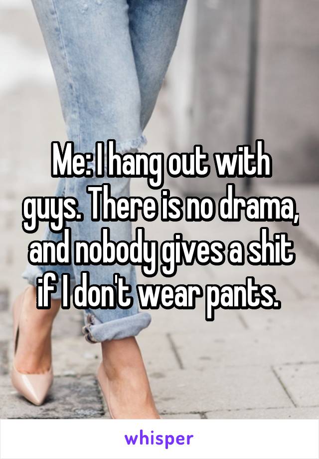 Me: I hang out with guys. There is no drama, and nobody gives a shit if I don't wear pants. 