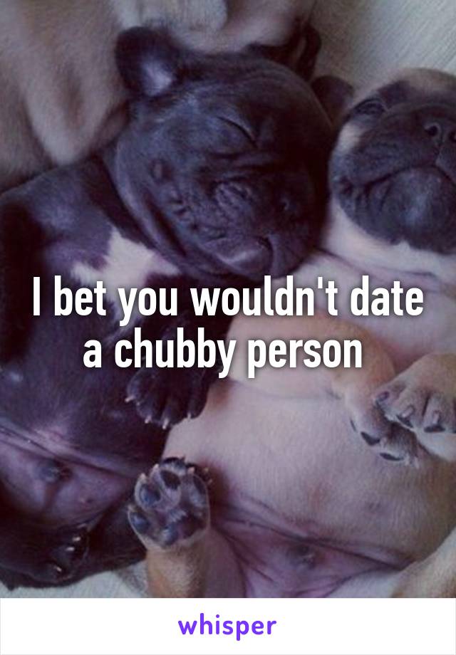 I bet you wouldn't date a chubby person 