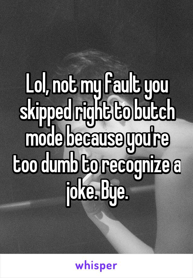 Lol, not my fault you skipped right to butch mode because you're too dumb to recognize a joke. Bye.