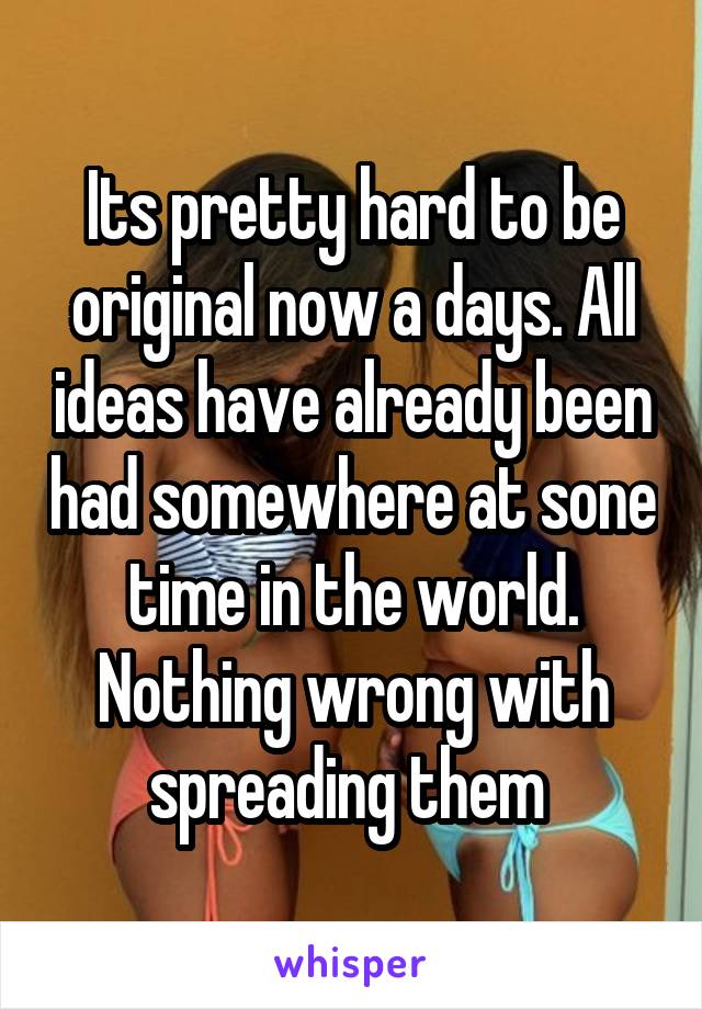 Its pretty hard to be original now a days. All ideas have already been had somewhere at sone time in the world. Nothing wrong with spreading them 