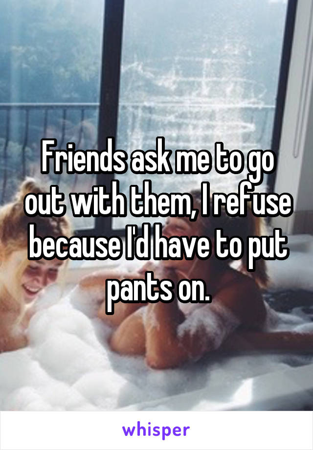 Friends ask me to go out with them, I refuse because I'd have to put pants on.