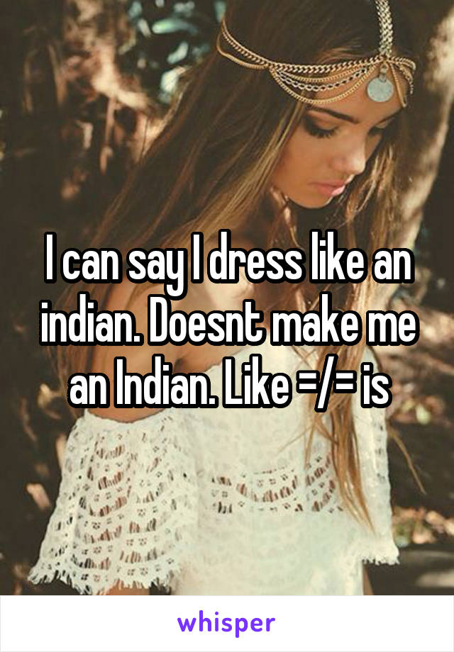 I can say I dress like an indian. Doesnt make me an Indian. Like =/= is