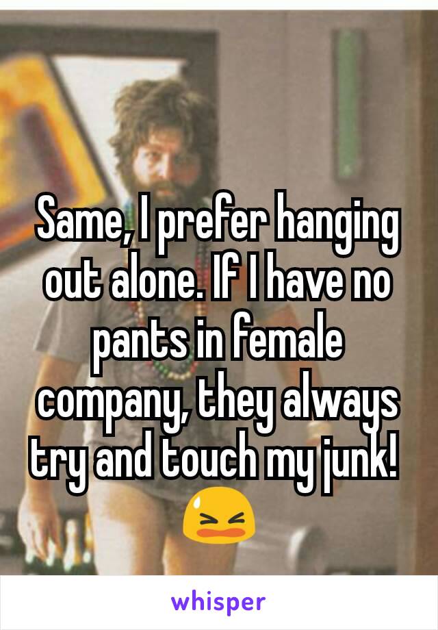 Same, I prefer hanging out alone. If I have no pants in female company, they always try and touch my junk! 
😫