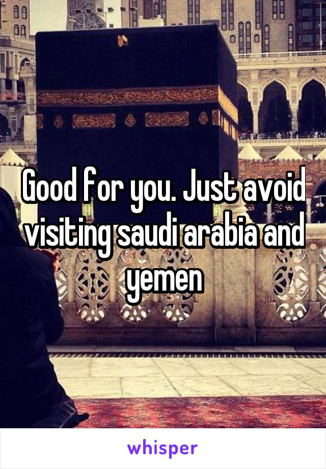 Good for you. Just avoid visiting saudi arabia and yemen