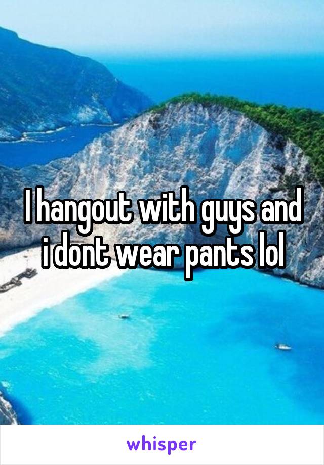 I hangout with guys and i dont wear pants lol