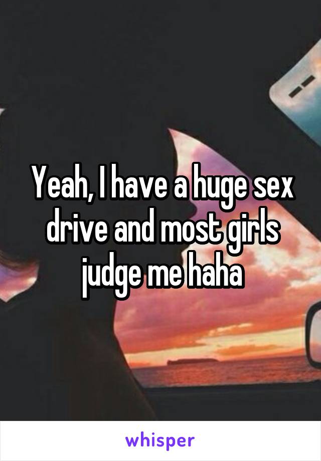 Yeah, I have a huge sex drive and most girls judge me haha