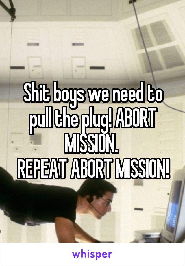 Shit boys we need to pull the plug! ABORT MISSION. 
REPEAT ABORT MISSION!
