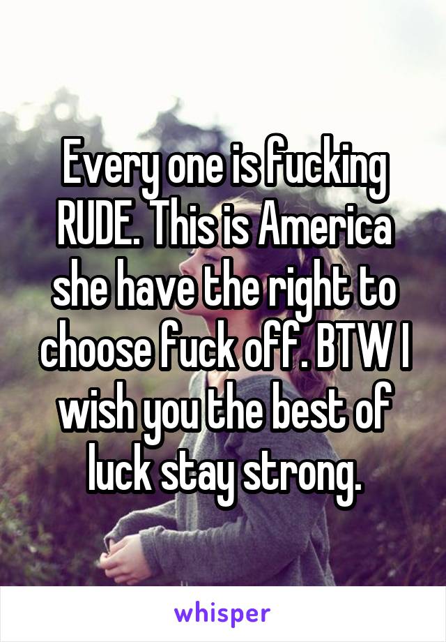 Every one is fucking RUDE. This is America she have the right to choose fuck off. BTW I wish you the best of luck stay strong.