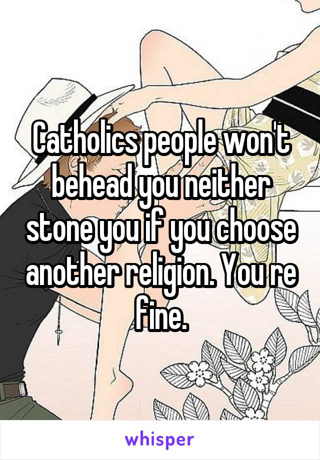 Catholics people won't behead you neither stone you if you choose another religion. You re fine.