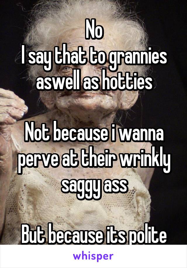 No
I say that to grannies aswell as hotties

Not because i wanna perve at their wrinkly saggy ass

But because its polite