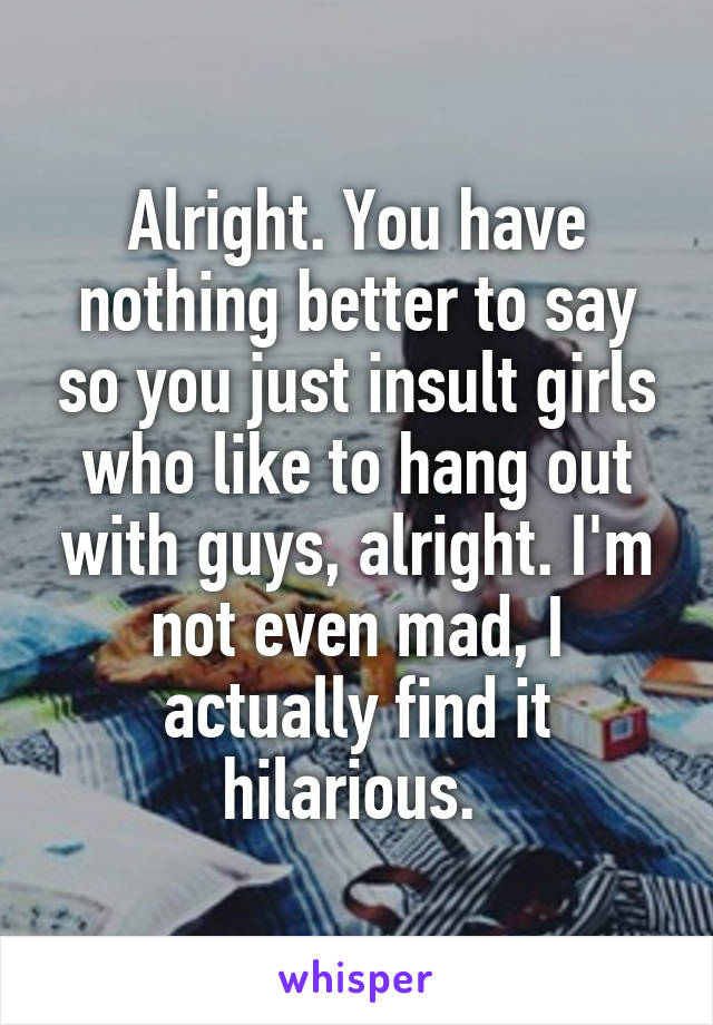 Alright. You have nothing better to say so you just insult girls who like to hang out with guys, alright. I'm not even mad, I actually find it hilarious. 