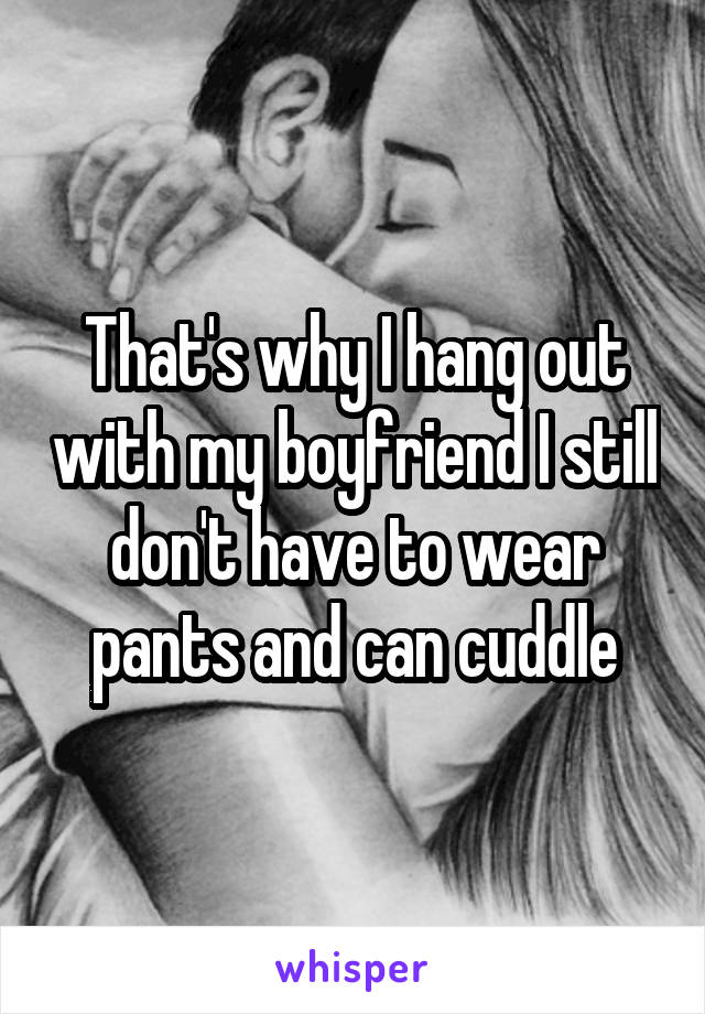 That's why I hang out with my boyfriend I still don't have to wear pants and can cuddle