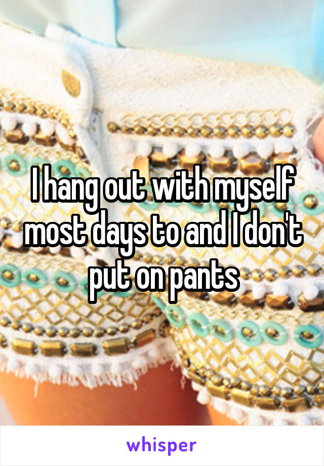 I hang out with myself most days to and I don't put on pants