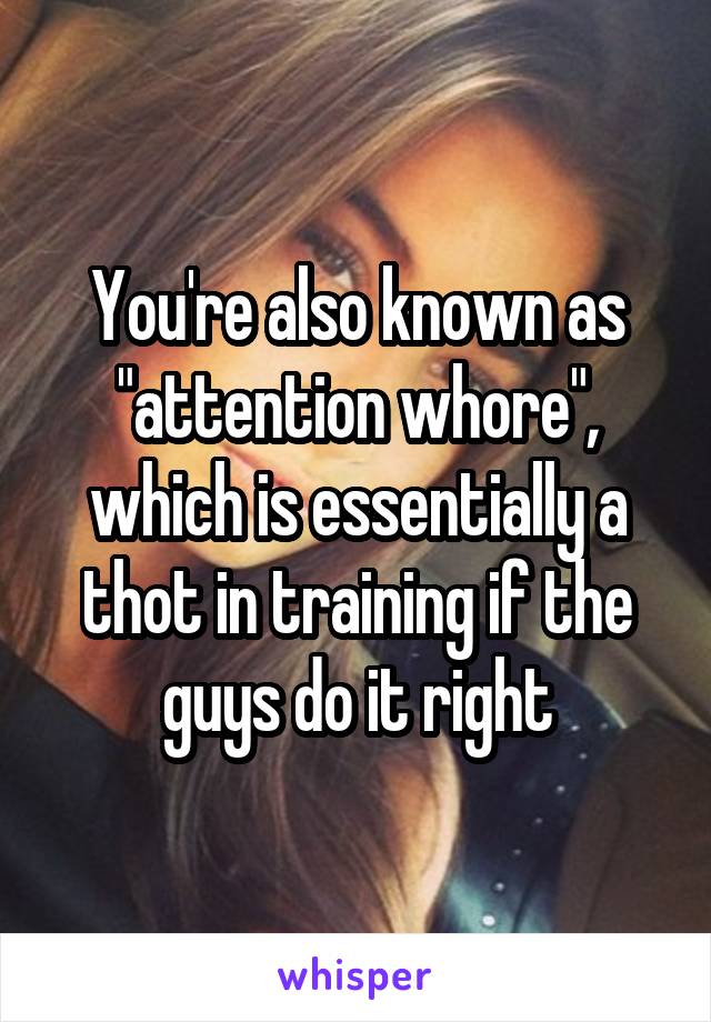 You're also known as "attention whore", which is essentially a thot in training if the guys do it right