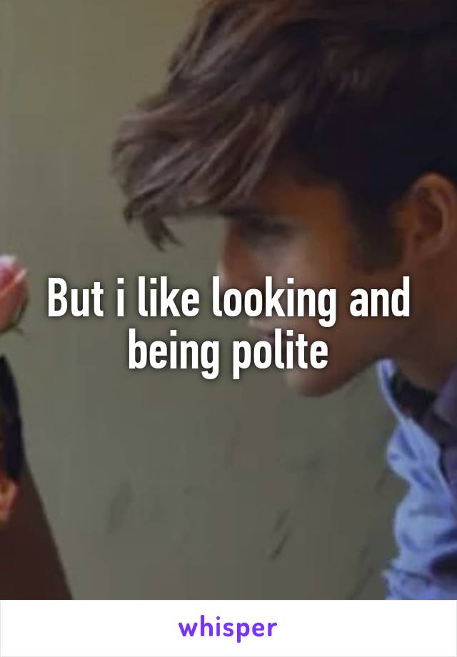 But i like looking and being polite