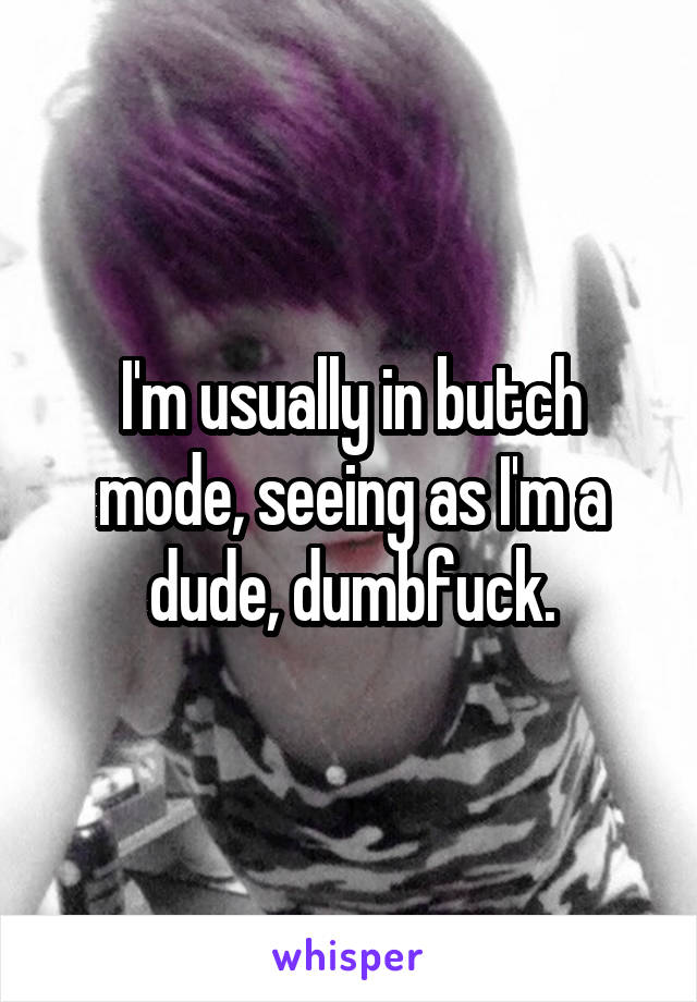 I'm usually in butch mode, seeing as I'm a dude, dumbfuck.