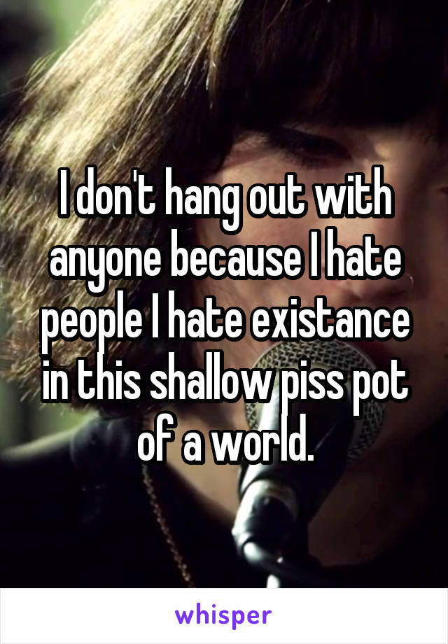 I don't hang out with anyone because I hate people I hate existance in this shallow piss pot of a world.