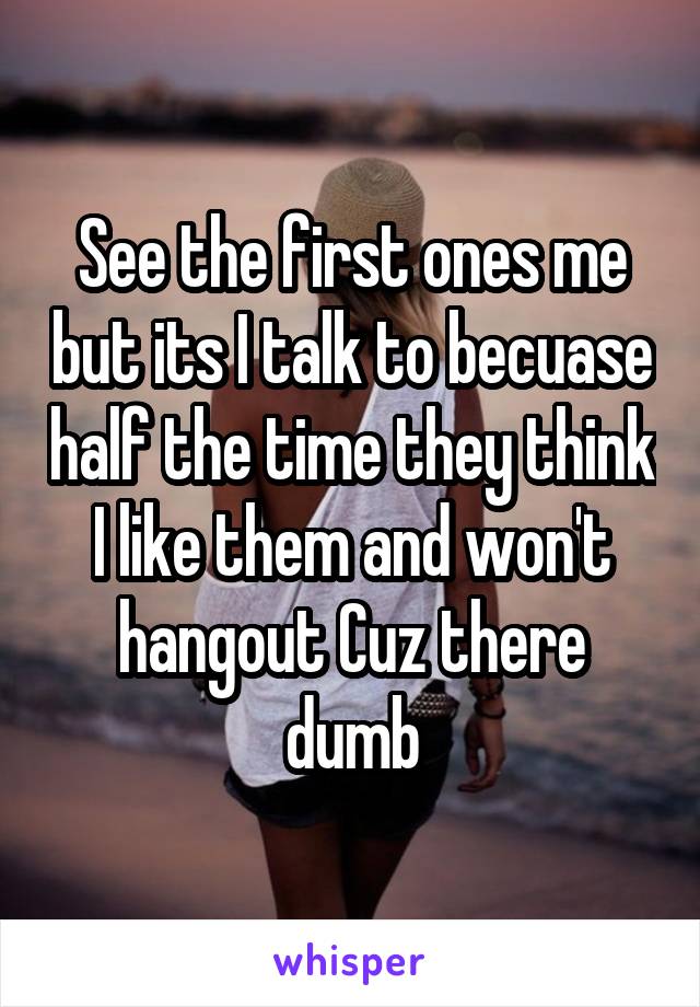 See the first ones me but its I talk to becuase half the time they think I like them and won't hangout Cuz there dumb