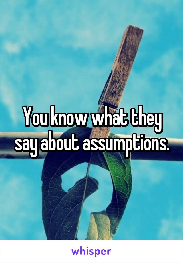 You know what they say about assumptions.