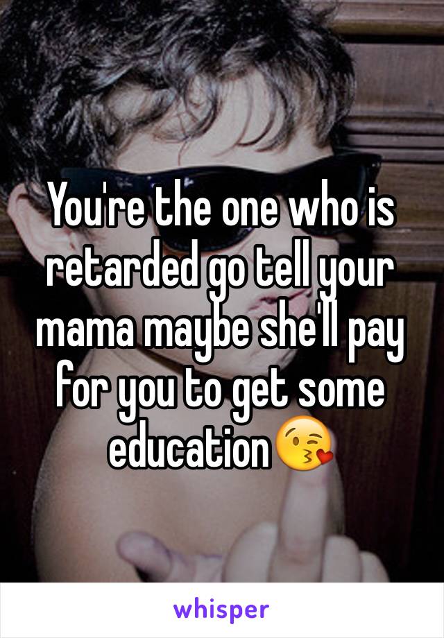 You're the one who is retarded go tell your mama maybe she'll pay for you to get some education😘