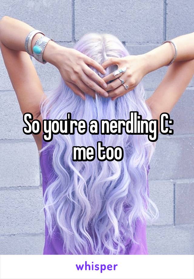So you're a nerdling C: me too