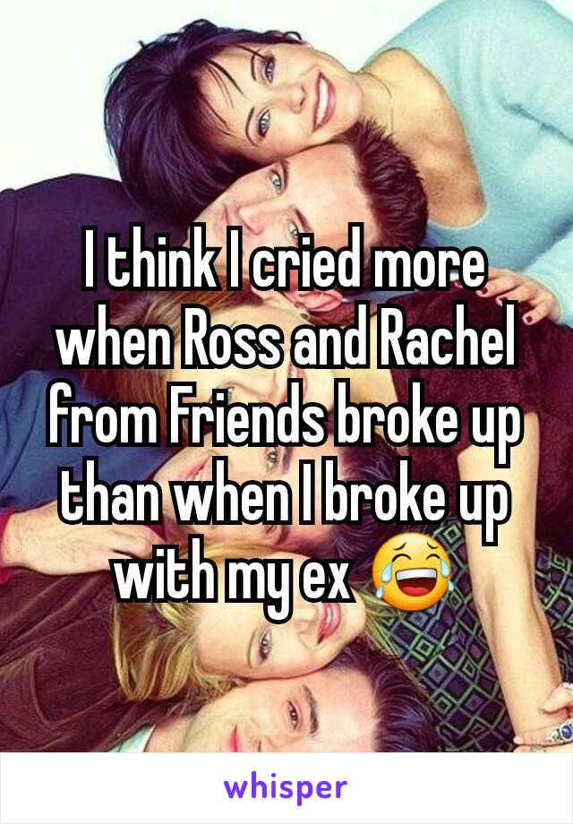 I think I cried more when Ross and Rachel from Friends broke up than when I broke up with my ex 😂