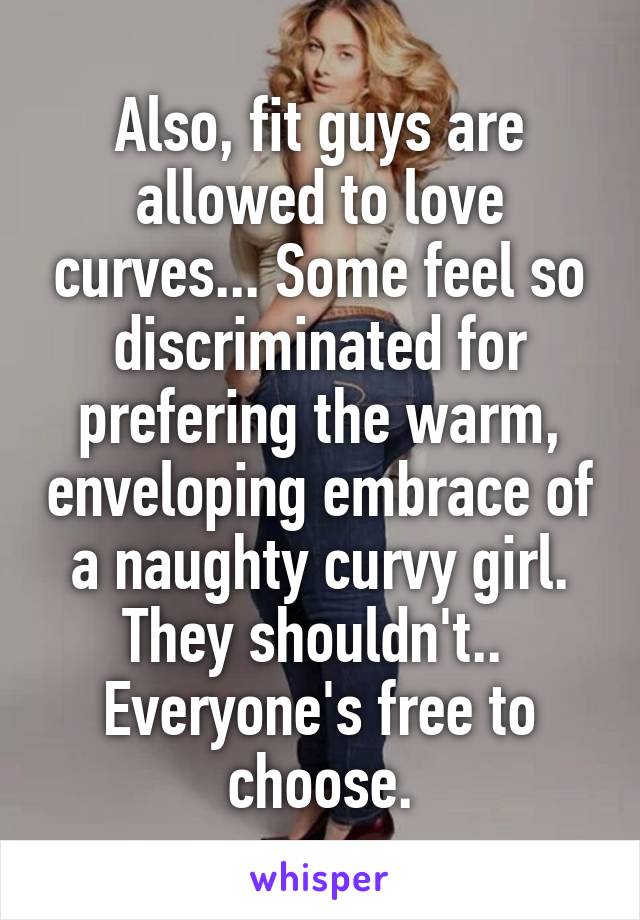Also, fit guys are allowed to love curves... Some feel so discriminated for prefering the warm, enveloping embrace of a naughty curvy girl. They shouldn't.. 
Everyone's free to choose.