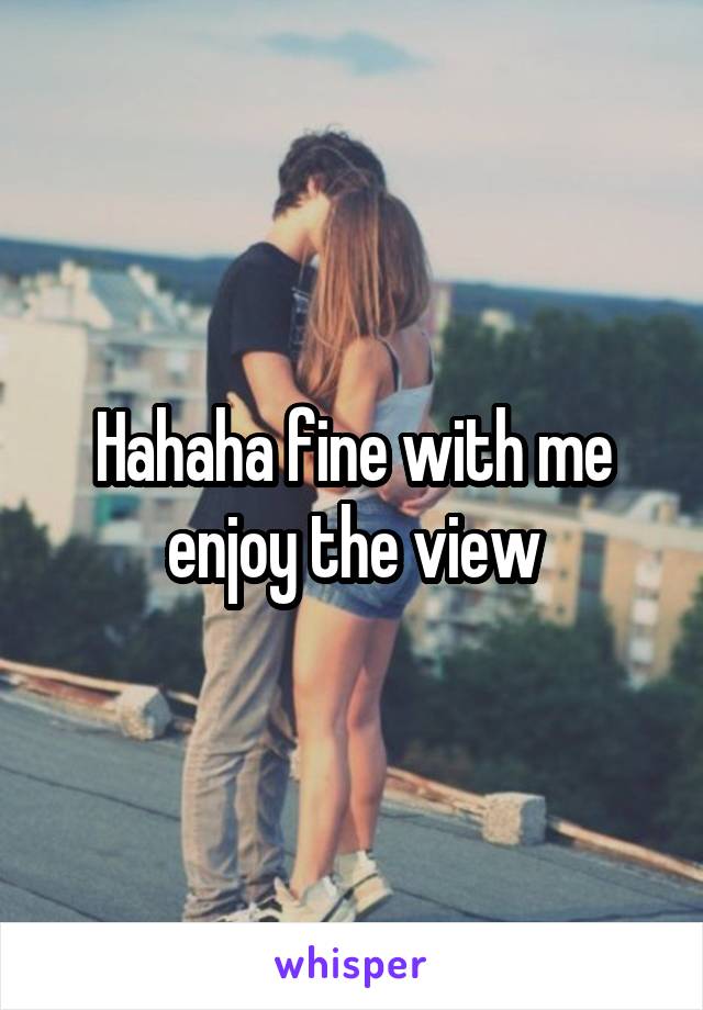 Hahaha fine with me enjoy the view