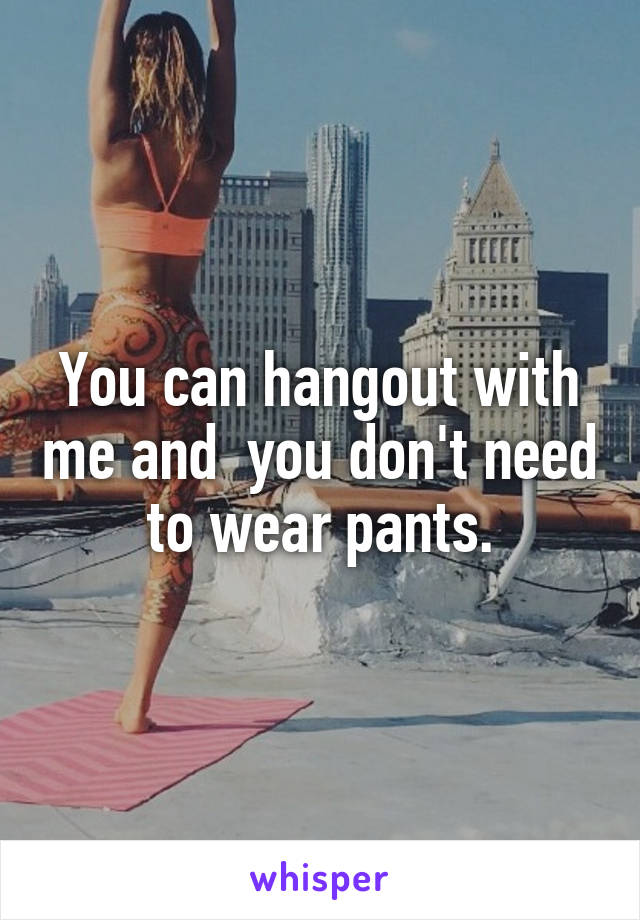 You can hangout with me and  you don't need to wear pants.