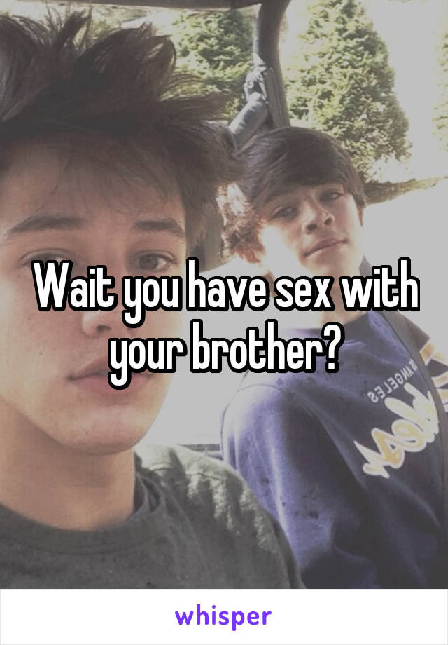 Wait you have sex with your brother?