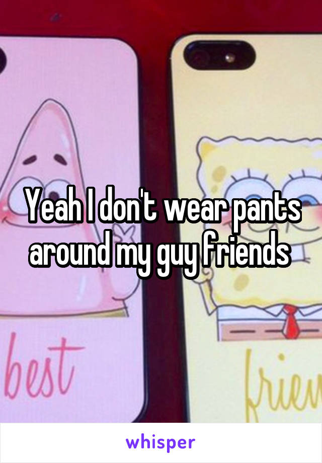 Yeah I don't wear pants around my guy friends 