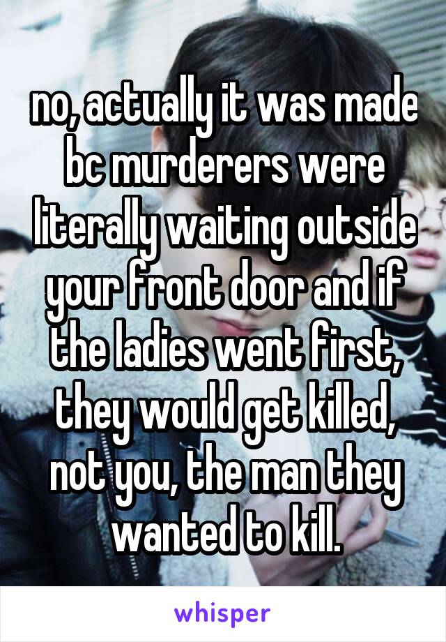 no, actually it was made bc murderers were literally waiting outside your front door and if the ladies went first, they would get killed, not you, the man they wanted to kill.