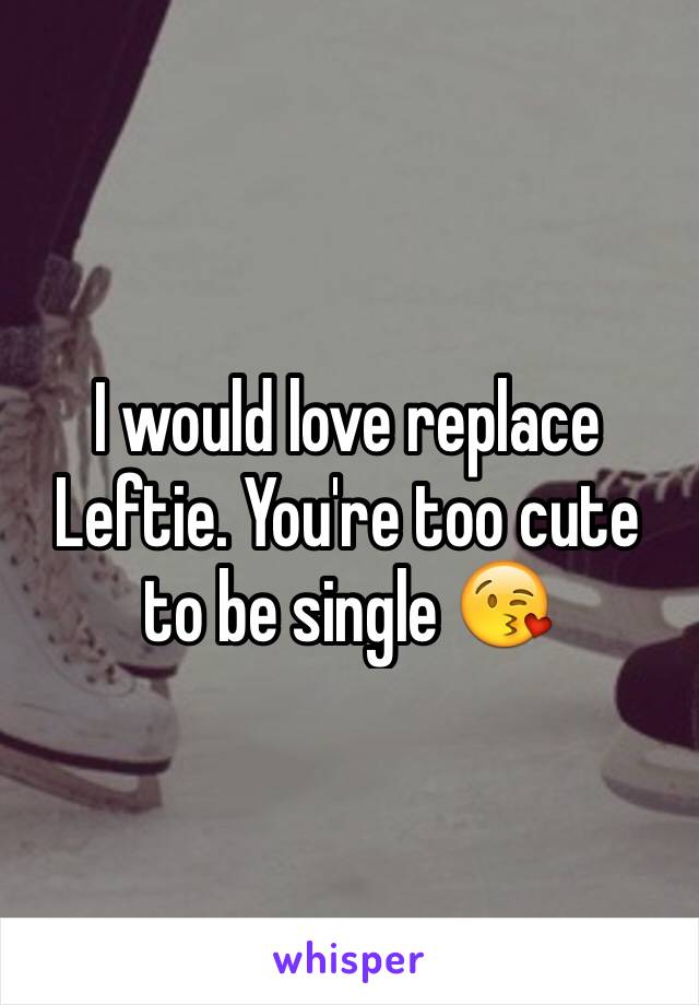 I would love replace Leftie. You're too cute to be single 😘