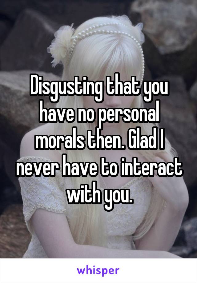 Disgusting that you have no personal morals then. Glad I never have to interact with you.