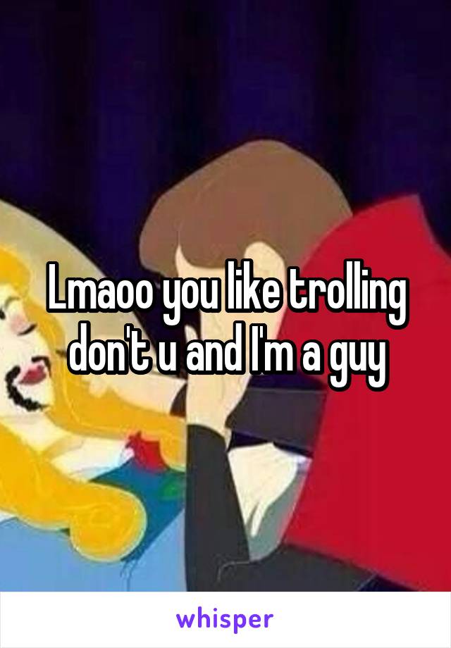 Lmaoo you like trolling don't u and I'm a guy