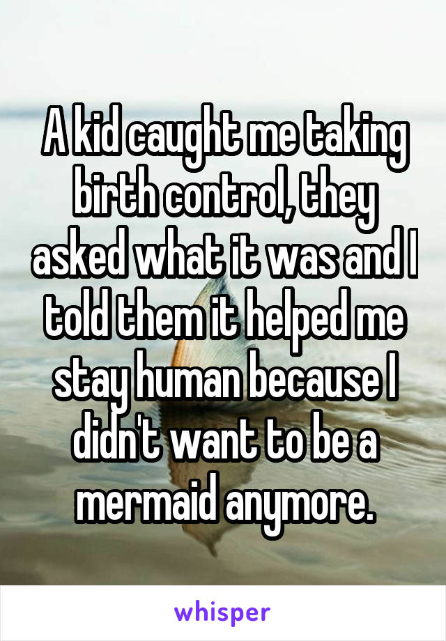 A kid caught me taking birth control, they asked what it was and I told them it helped me stay human because I didn't want to be a mermaid anymore.