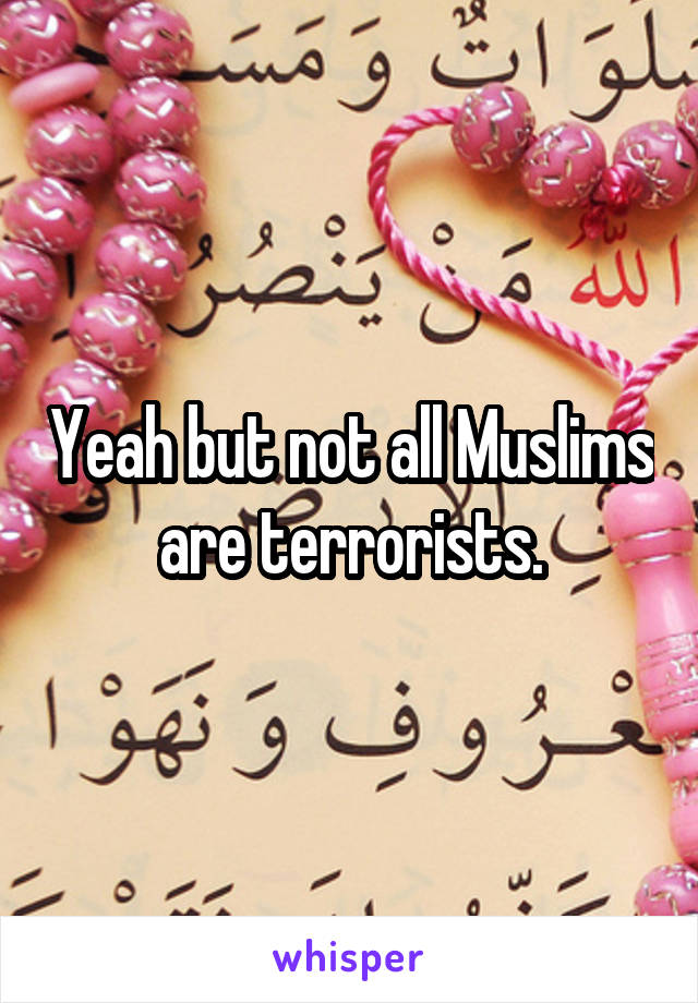 Yeah but not all Muslims are terrorists.