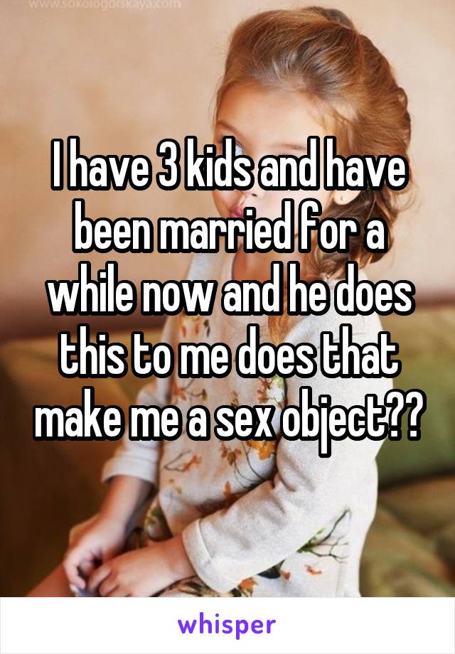 I have 3 kids and have been married for a while now and he does this to me does that make me a sex object?? 