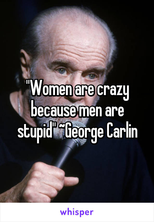 "Women are crazy because men are stupid" ~George Carlin