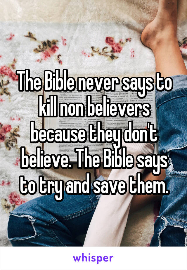 The Bible never says to kill non believers because they don't believe. The Bible says to try and save them.