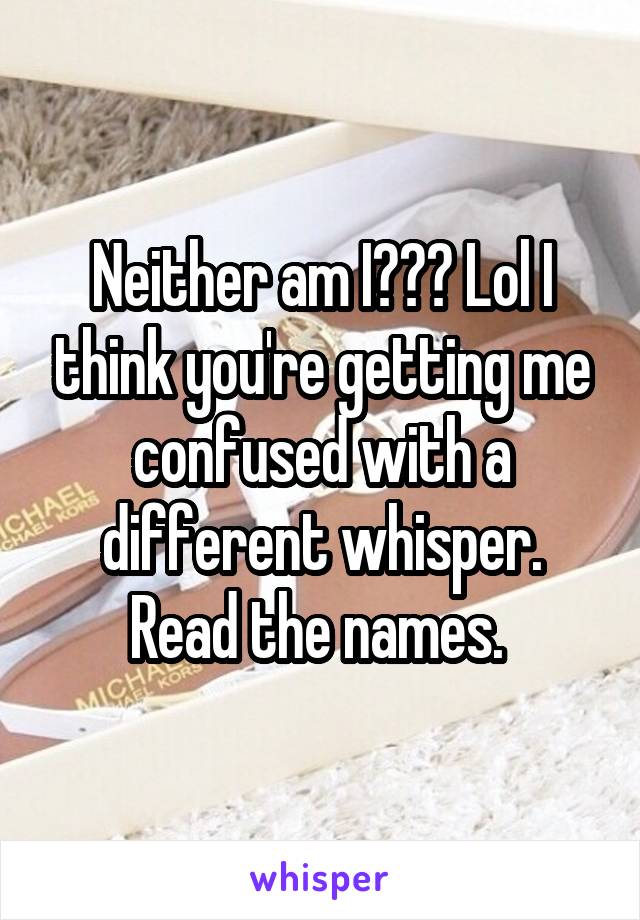 Neither am I??? Lol I think you're getting me confused with a different whisper. Read the names. 