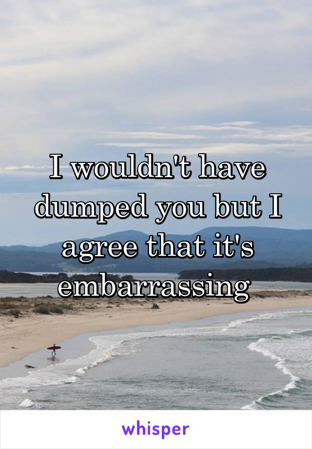 I wouldn't have dumped you but I agree that it's embarrassing 