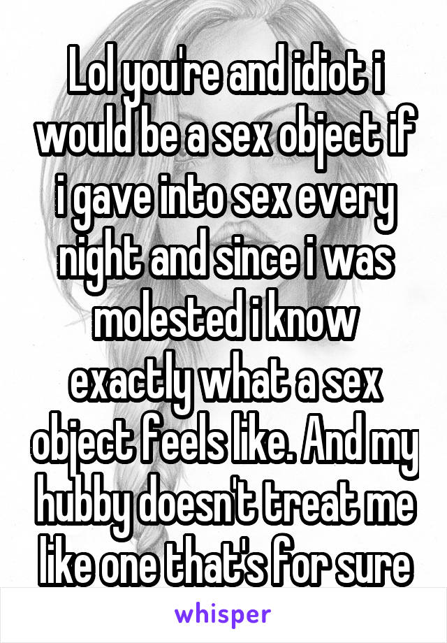 Lol you're and idiot i would be a sex object if i gave into sex every night and since i was molested i know exactly what a sex object feels like. And my hubby doesn't treat me like one that's for sure