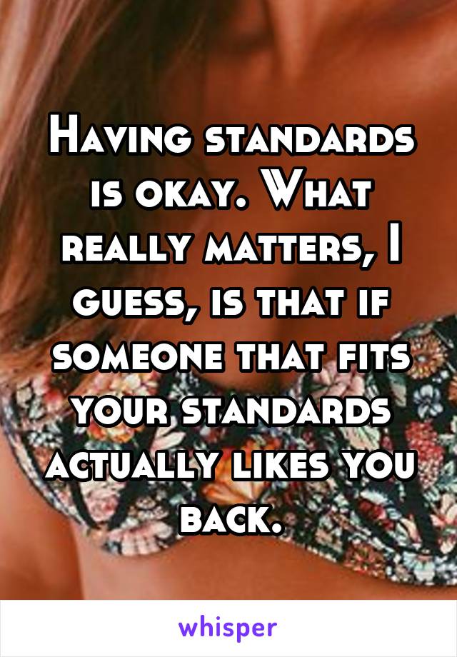 Having standards is okay. What really matters, I guess, is that if someone that fits your standards actually likes you back.
