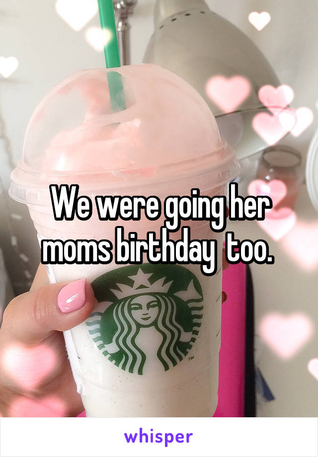 We were going her moms birthday  too. 